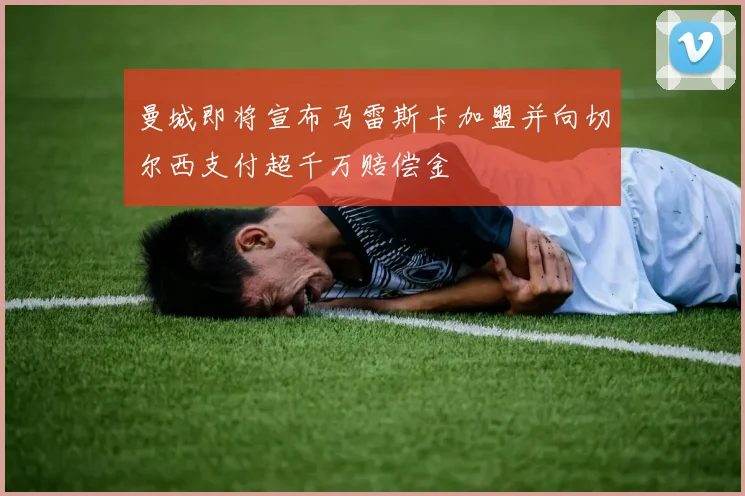 曼城即将宣布马雷斯卡加盟并向切尔西支付超千万赔偿金