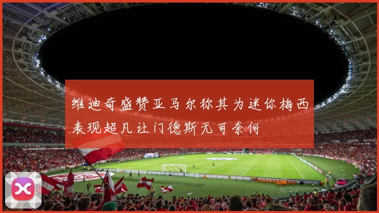 维迪奇盛赞亚马尔称其为迷你梅西表现超凡让门德斯无可奈何