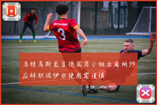 马特乌斯直言德国若小组出局纳帅应辞职诺伊尔使用需谨慎