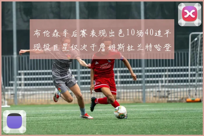 布伦森季后赛表现出色10场40追平现役巨星仅次于詹姆斯杜兰特哈登