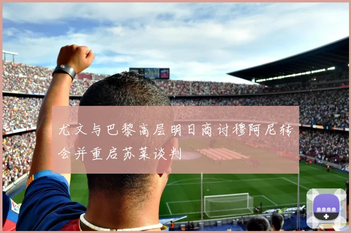 尤文与巴黎高层明日商讨穆阿尼转会并重启苏莱谈判